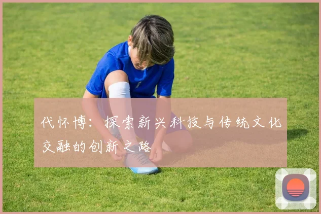 代怀博：探索新兴科技与传统文化交融的创新之路