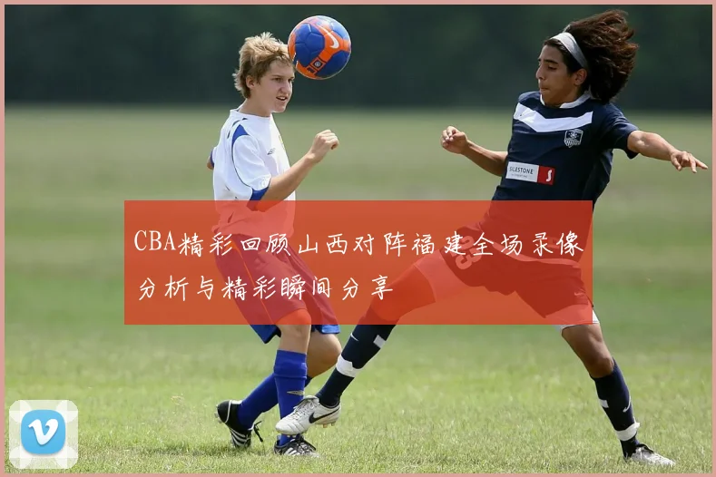 CBA精彩回顾山西对阵福建全场录像分析与精彩瞬间分享