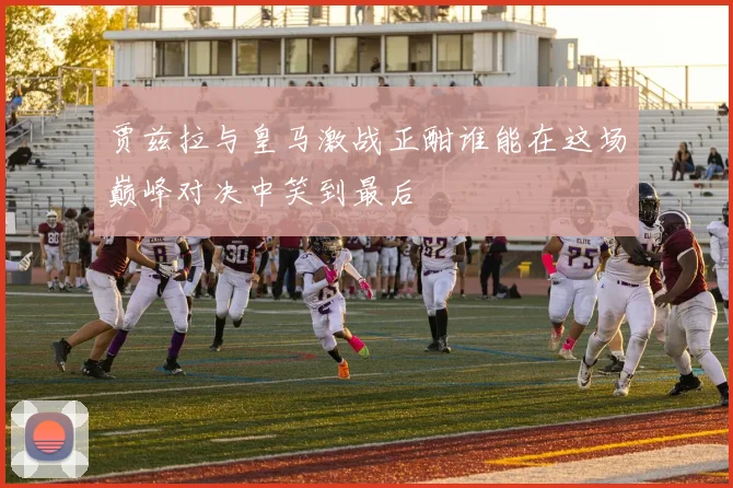 贾兹拉与皇马激战正酣谁能在这场巅峰对决中笑到最后
