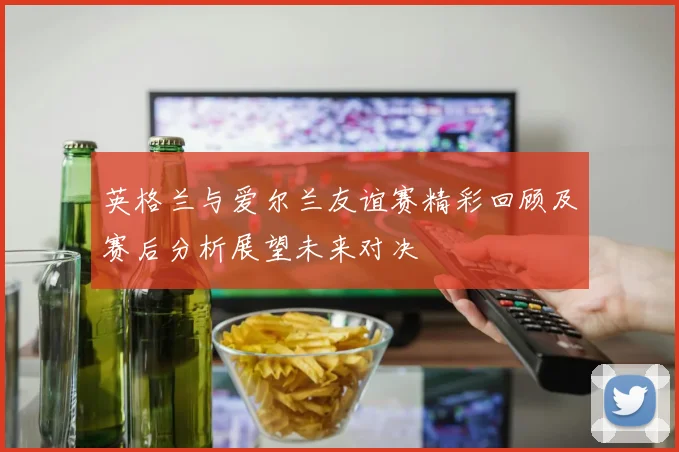 英格兰与爱尔兰友谊赛精彩回顾及赛后分析展望未来对决