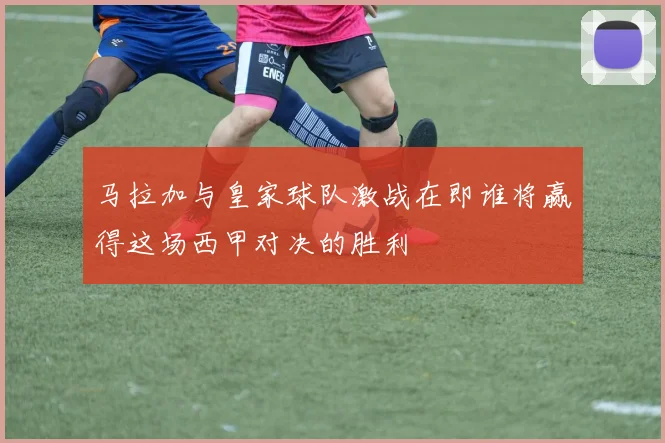 马拉加与皇家球队激战在即谁将赢得这场西甲对决的胜利