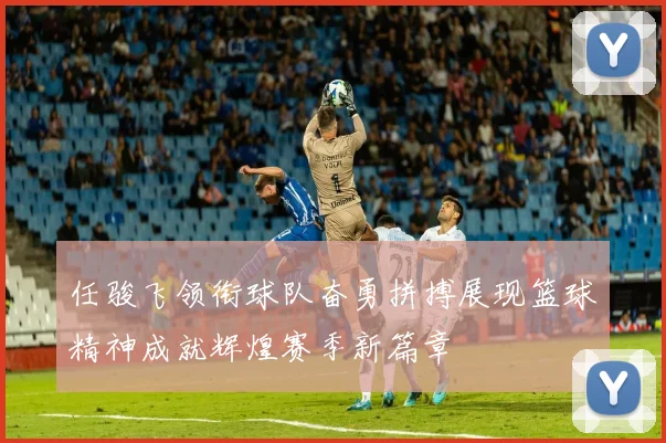 任骏飞领衔球队奋勇拼搏展现篮球精神成就辉煌赛季新篇章