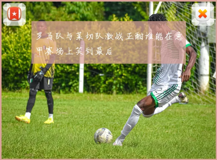 罗马队与莱切队激战正酣谁能在意甲赛场上笑到最后