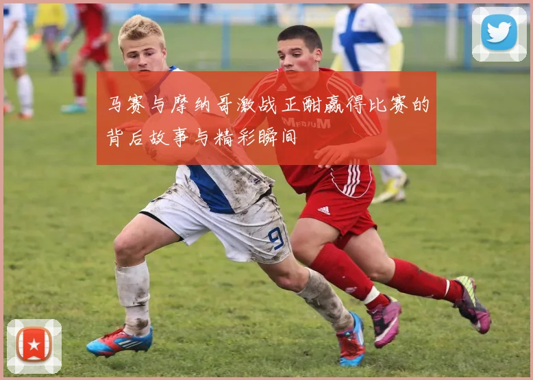 马赛与摩纳哥激战正酣赢得比赛的背后故事与精彩瞬间