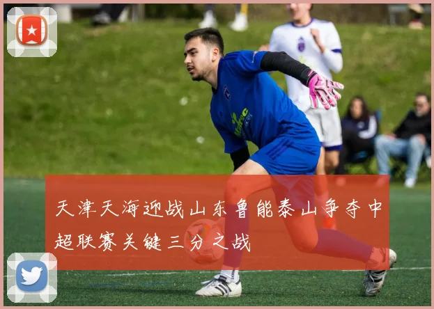天津天海迎战山东鲁能泰山争夺中超联赛关键三分之战