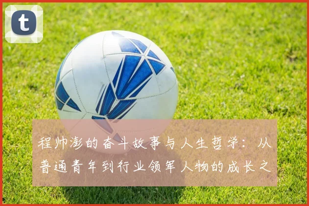 程帅澎的奋斗故事与人生哲学：从普通青年到行业领军人物的成长之路