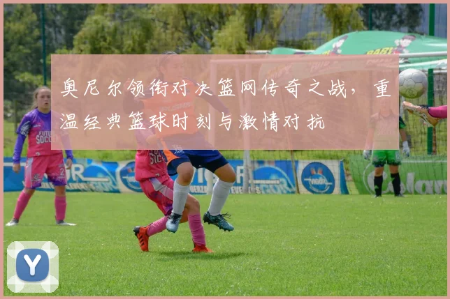 奥尼尔领衔对决篮网传奇之战，重温经典篮球时刻与激情对抗