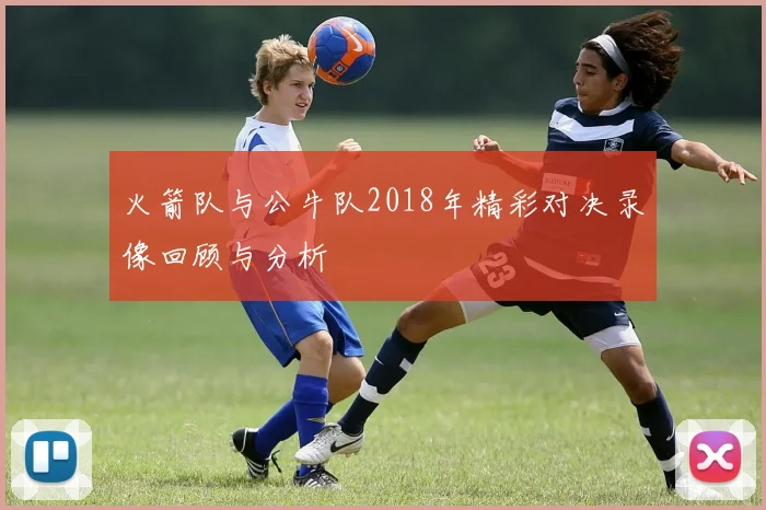 火箭队与公牛队2018年精彩对决录像回顾与分析
