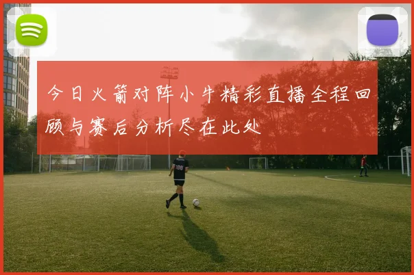 今日火箭对阵小牛精彩直播全程回顾与赛后分析尽在此处