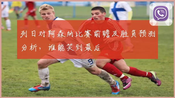 列日对阿森纳比赛前瞻及胜负预测分析，谁能笑到最后