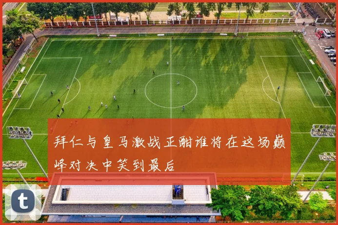 拜仁与皇马激战正酣谁将在这场巅峰对决中笑到最后